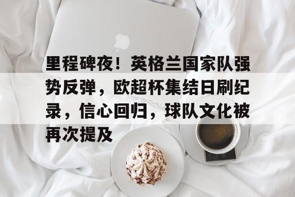 包含里程碑夜！英格兰国家队强势反弹，欧超杯集结日刷纪录，信心回归，球队文化被再次提及的词条